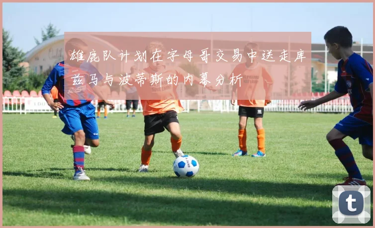 雄鹿队计划在字母哥交易中送走库兹马与波蒂斯的内幕分析