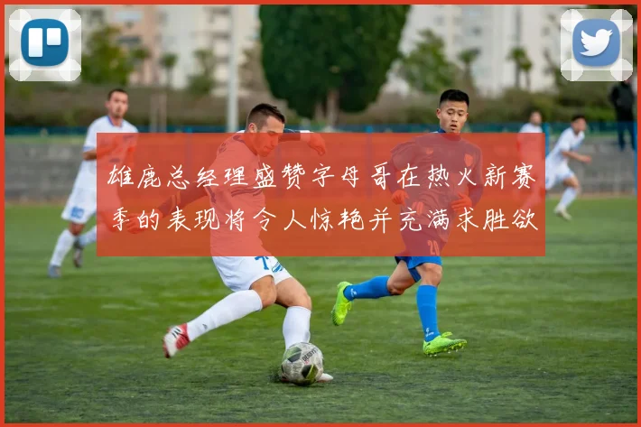 雄鹿总经理盛赞字母哥在热火新赛季的表现将令人惊艳并充满求胜欲