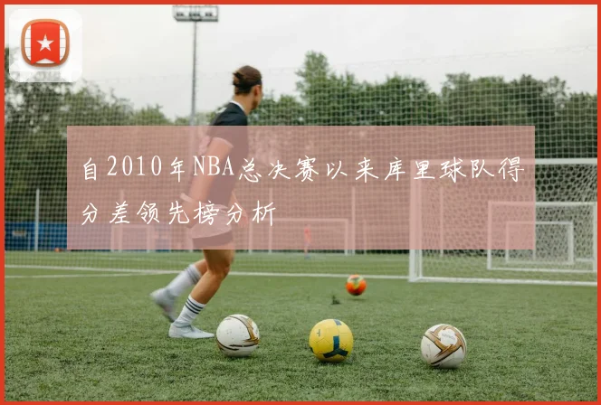 自2010年NBA总决赛以来库里球队得分差领先榜分析
