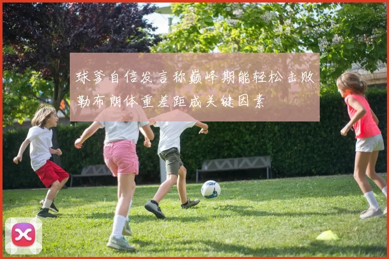 球爹自信发言称巅峰期能轻松击败勒布朗体重差距成关键因素
