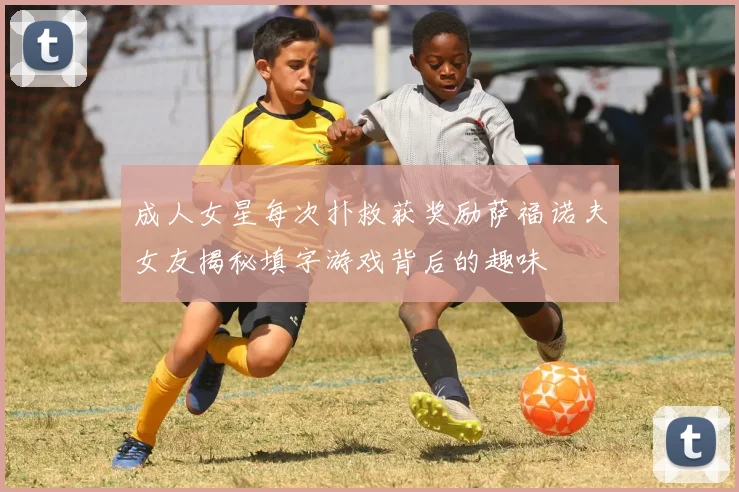 成人女星每次扑救获奖励萨福诺夫女友揭秘填字游戏背后的趣味