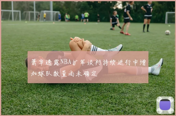 萧华透露NBA扩军谈判持续进行中增加球队数量尚未确定