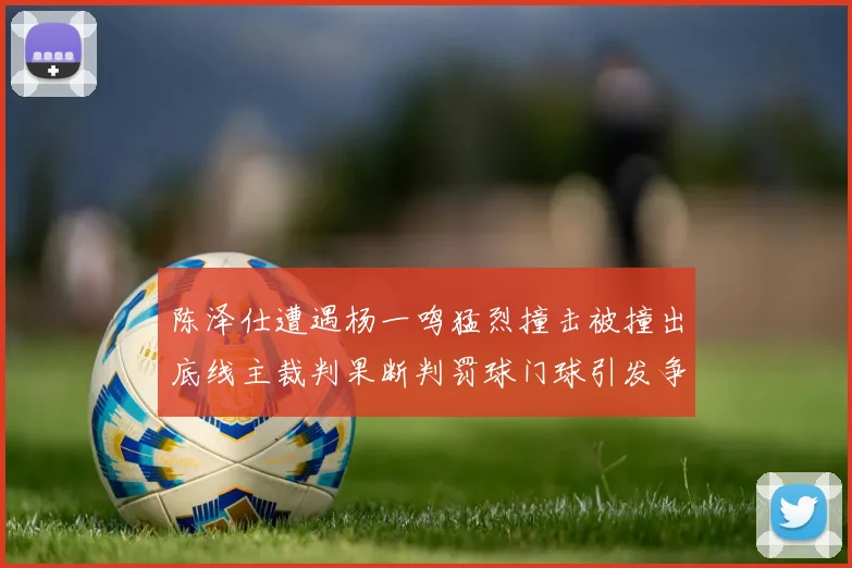 陈泽仕遭遇杨一鸣猛烈撞击被撞出底线主裁判果断判罚球门球引发争议