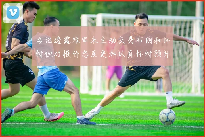 名记透露绿军未主动交易布朗和怀特但对报价态度更加认真怀特预计留队