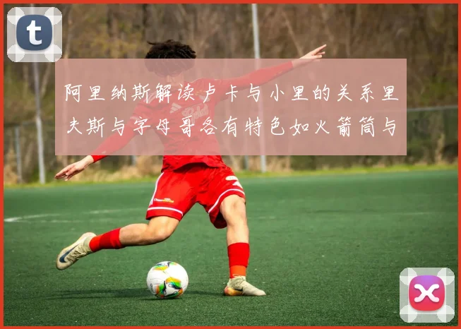阿里纳斯解读卢卡与小里的关系里夫斯与字母哥各有特色如火箭筒与手枪