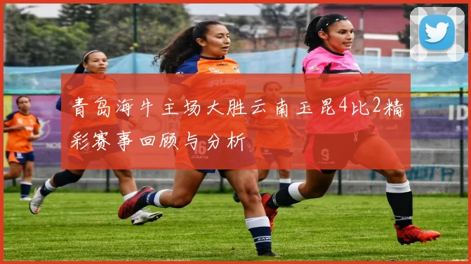 青岛海牛主场大胜云南玉昆4比2精彩赛事回顾与分析