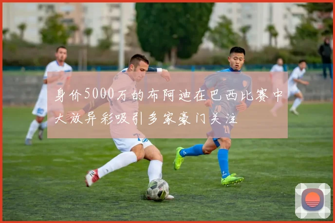 身价5000万的布阿迪在巴西比赛中大放异彩吸引多家豪门关注