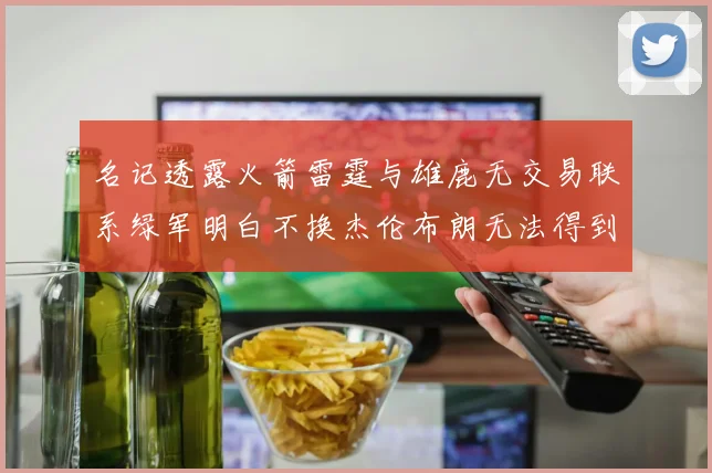 名记透露火箭雷霆与雄鹿无交易联系绿军明白不换杰伦布朗无法得到字母哥