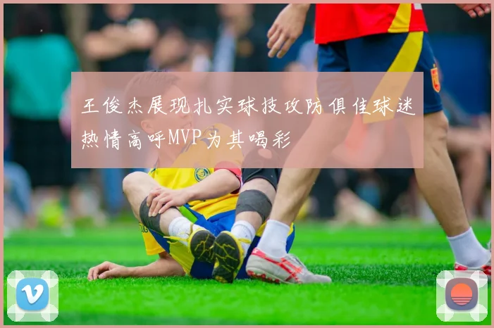 王俊杰展现扎实球技攻防俱佳球迷热情高呼MVP为其喝彩