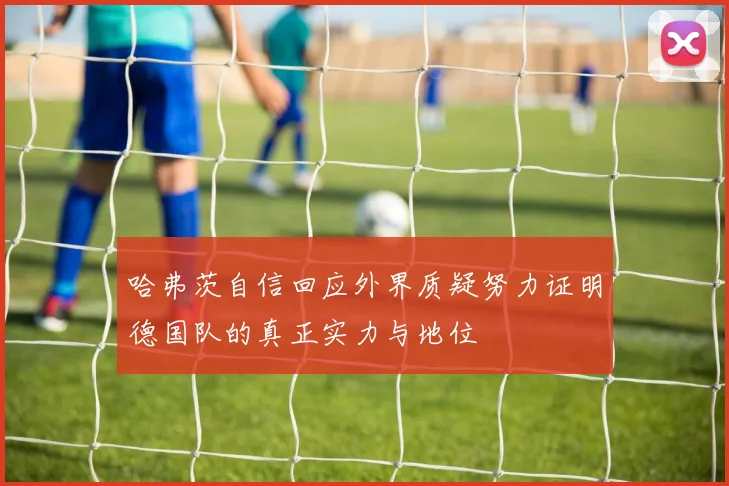 哈弗茨自信回应外界质疑努力证明德国队的真正实力与地位