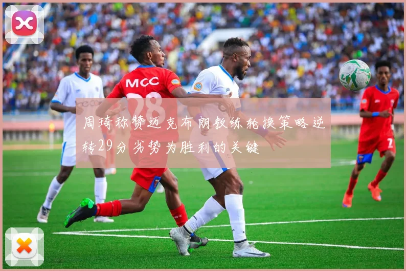 周琦称赞迈克布朗教练轮换策略逆转29分劣势为胜利的关键