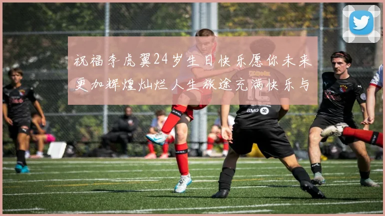 祝福李虎翼24岁生日快乐愿你未来更加辉煌灿烂人生旅途充满快乐与成功
