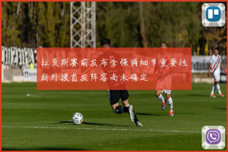 拉莫斯赛前发布会强调细节重要性新外援首发阵容尚未确定
